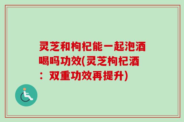灵芝和枸杞能一起泡酒喝吗功效(灵芝枸杞酒：双重功效再提升)-第1张图片-卓越灵芝孢子粉