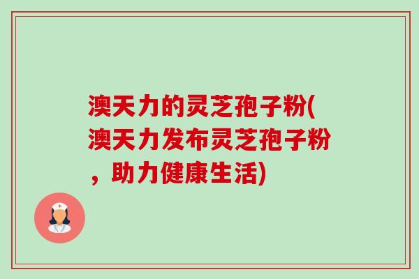 澳天力的灵芝孢子粉(澳天力发布灵芝孢子粉,助力健康生活)-第1张图片-卓越灵芝孢子粉 澳天力的灵芝孢子粉(澳天力发布灵芝孢子粉,助力健康生活)-第1张图片-卓越灵芝孢子粉