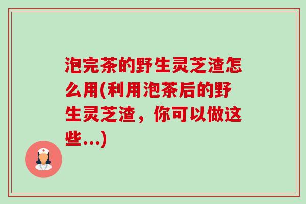 泡完茶的野生灵芝渣怎么用(利用泡茶后的野生灵芝渣,你可以做这些...)-第1张图片-卓越灵芝孢子粉 泡完茶的野生灵芝渣怎么用(利用泡茶后的野生灵芝渣,你可以做这些...)-第1张图片-卓越灵芝孢子粉