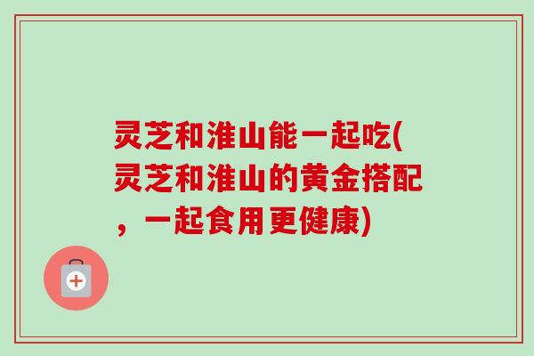 灵芝和淮山能一起吃(灵芝和淮山的黄金搭配，一起食用更健康)-第1张图片-卓越灵芝孢子粉
