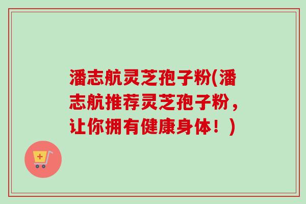潘志航灵芝孢子粉(潘志航推荐灵芝孢子粉，让你拥有健康身体！)-第1张图片-卓越灵芝孢子粉