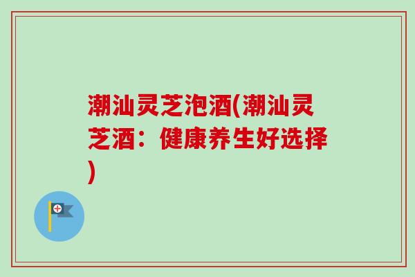 潮汕灵芝泡酒(潮汕灵芝酒：健康养生好选择)-第1张图片-卓越灵芝孢子粉
