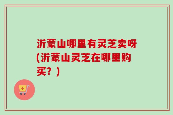 沂蒙山哪里有灵芝卖呀(沂蒙山灵芝在哪里购买？)-第1张图片-卓越灵芝孢子粉