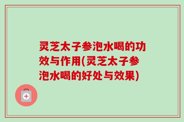 灵芝太子参泡水喝的功效与作用(灵芝太子参泡水喝的好处与效果)-第1张图片-卓越灵芝孢子粉