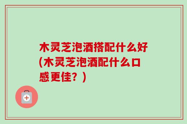 木灵芝泡酒搭配什么好(木灵芝泡酒配什么口感更佳？)-第1张图片-卓越灵芝孢子粉