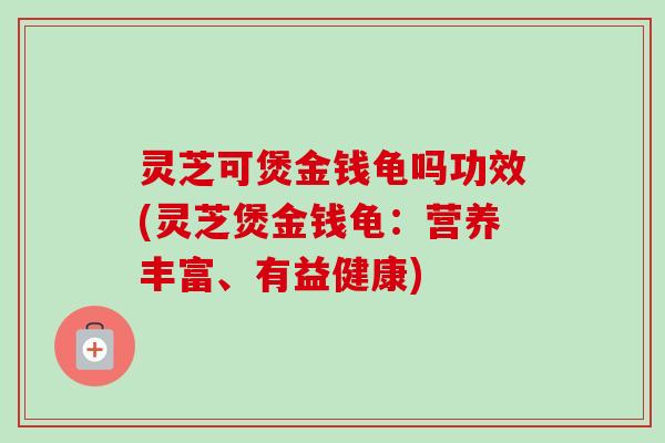 灵芝可煲金钱龟吗功效(灵芝煲金钱龟：营养丰富、有益健康)-第1张图片-卓越灵芝孢子粉