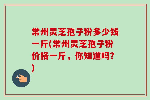 常州灵芝孢子粉多少钱一斤(常州灵芝孢子粉价格一斤，你知道吗？)-第1张图片-卓越灵芝孢子粉