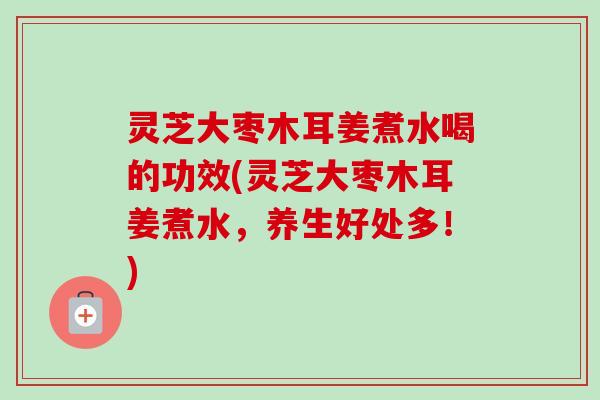 灵芝大枣木耳姜煮水喝的功效(灵芝大枣木耳姜煮水，养生好处多！)-第1张图片-卓越灵芝孢子粉