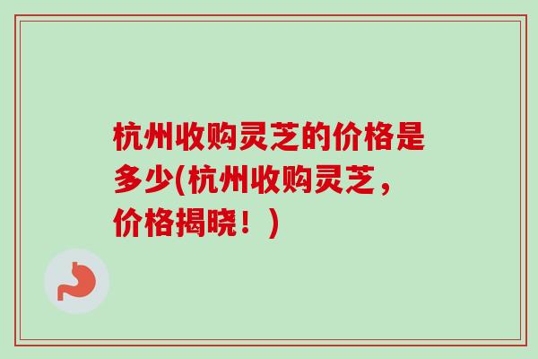 杭州收购灵芝的价格是多少(杭州收购灵芝，价格揭晓！)-第1张图片-卓越灵芝孢子粉