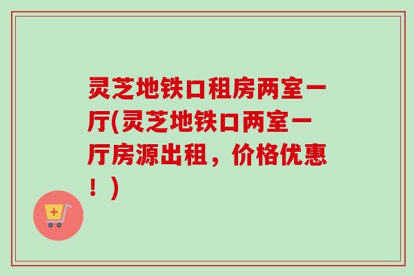 灵芝地铁口租房两室一厅(灵芝地铁口两室一厅房源出租,价格优惠!)-第1张图片-卓越灵芝孢子粉 灵芝地铁口租房两室一厅(灵芝地铁口两室一厅房源出租,价格优惠!)-第1张图片-卓越灵芝孢子粉