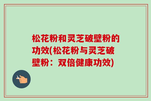 松花粉和灵芝破壁粉的功效(松花粉与灵芝破壁粉：双倍健康功效)-第1张图片-卓越灵芝孢子粉
