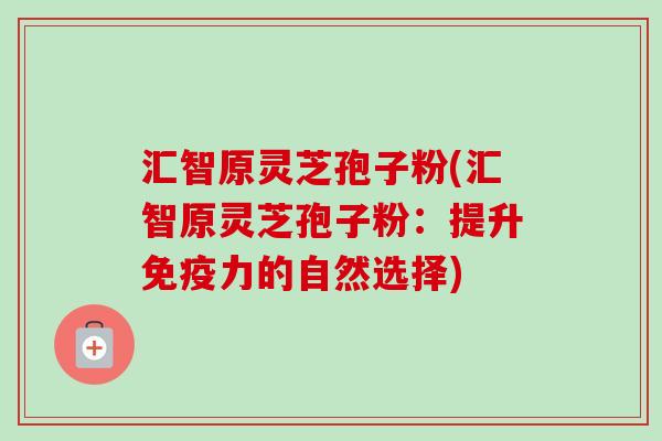 汇智原灵芝孢子粉(汇智原灵芝孢子粉:提升免疫力的自然选择)-第1张图片-卓越灵芝孢子粉 汇智原灵芝孢子粉(汇智原灵芝孢子粉:提升免疫力的自然选择)-第1张图片-卓越灵芝孢子粉