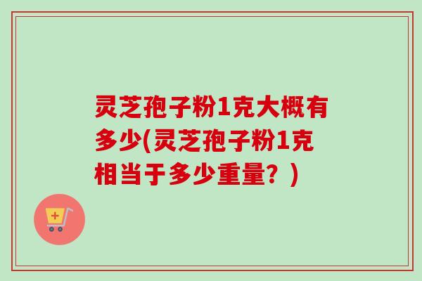 灵芝孢子粉1克大概有多少(灵芝孢子粉1克相当于多少重量？)-第1张图片-卓越灵芝孢子粉