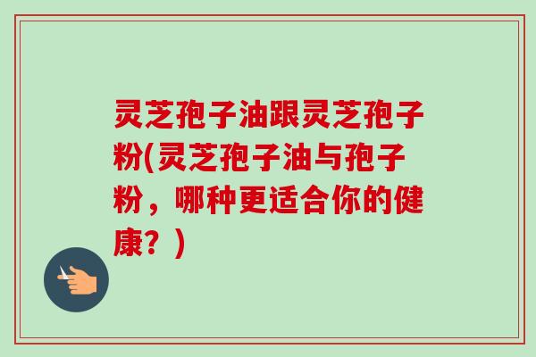灵芝孢子油跟灵芝孢子粉(灵芝孢子油与孢子粉,哪种更适合你的健康?)-第1张图片-卓越灵芝孢子粉 灵芝孢子油跟灵芝孢子粉(灵芝孢子油与孢子粉,哪种更适合你的健康?)-第1张图片-卓越灵芝孢子粉