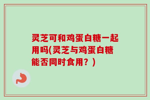 灵芝可和鸡蛋白糖一起用吗(灵芝与鸡蛋白糖能否同时食用?)-第1张图片-卓越灵芝孢子粉 灵芝可和鸡蛋白糖一起用吗(灵芝与鸡蛋白糖能否同时食用?)-第1张图片-卓越灵芝孢子粉