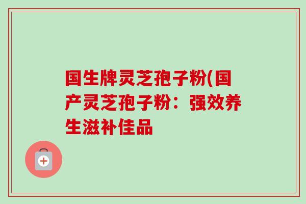 国生牌灵芝孢子粉(国产灵芝孢子粉：强效养生滋补佳品-第1张图片-卓越灵芝孢子粉
