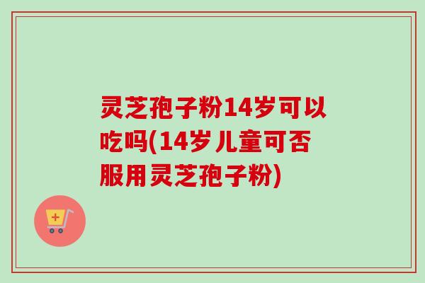 灵芝孢子粉14岁可以吃吗(14岁儿童可否服用灵芝孢子粉)-第1张图片-卓越灵芝孢子粉 灵芝孢子粉14岁可以吃吗(14岁儿童可否服用灵芝孢子粉)-第1张图片-卓越灵芝孢子粉