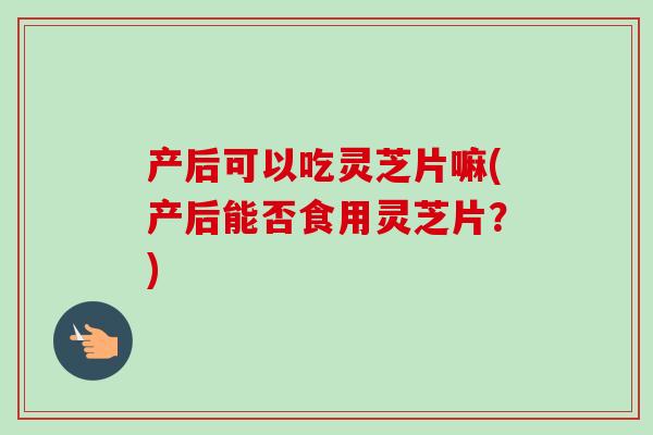 产后可以吃灵芝片嘛(产后能否食用灵芝片?)-第1张图片-卓越灵芝孢子粉 产后可以吃灵芝片嘛(产后能否食用灵芝片?)-第1张图片-卓越灵芝孢子粉