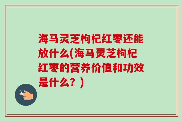 海马灵芝枸杞红枣还能放什么(海马灵芝枸杞红枣的营养价值和功效是什么?)-第1张图片-卓越灵芝孢子粉 海马灵芝枸杞红枣还能放什么(海马灵芝枸杞红枣的营养价值和功效是什么?)-第1张图片-卓越灵芝孢子粉