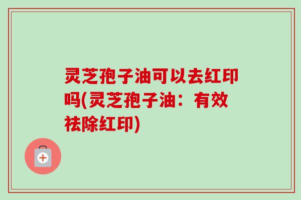 灵芝孢子油可以去红印吗(灵芝孢子油:有效祛除红印)-第1张图片-卓越灵芝孢子粉 灵芝孢子油可以去红印吗(灵芝孢子油:有效祛除红印)-第1张图片-卓越灵芝孢子粉