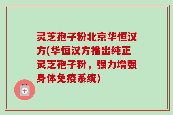 灵芝孢子粉北京华恒汉方(华恒汉方推出纯正灵芝孢子粉,强力增强身体免疫系统)-第1张图片-卓越灵芝孢子粉 灵芝孢子粉北京华恒汉方(华恒汉方推出纯正灵芝孢子粉,强力增强身体免疫系统)-第1张图片-卓越灵芝孢子粉