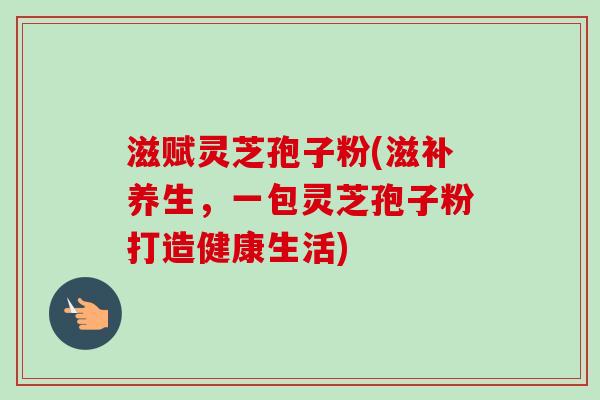 滋赋灵芝孢子粉(滋补养生,一包灵芝孢子粉打造健康生活)-第1张图片-卓越灵芝孢子粉 滋赋灵芝孢子粉(滋补养生,一包灵芝孢子粉打造健康生活)-第1张图片-卓越灵芝孢子粉