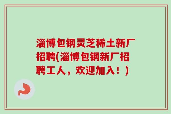 淄博包钢灵芝稀土新厂招聘(淄博包钢新厂招聘工人，欢迎加入！)-第1张图片-卓越灵芝孢子粉