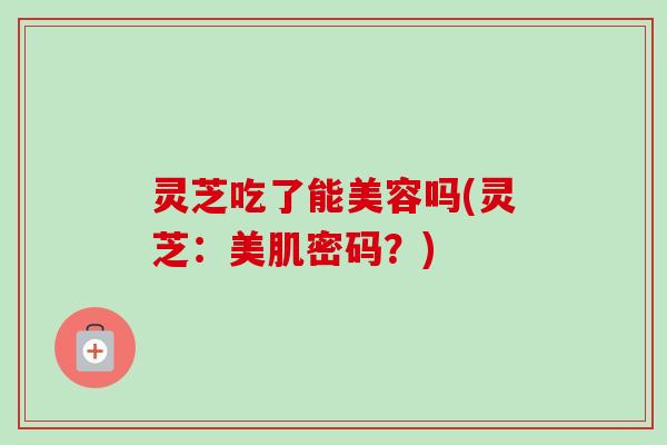 灵芝吃了能美容吗(灵芝:美肌密码?)-第1张图片-卓越灵芝孢子粉 灵芝吃了能美容吗(灵芝:美肌密码?)-第1张图片-卓越灵芝孢子粉