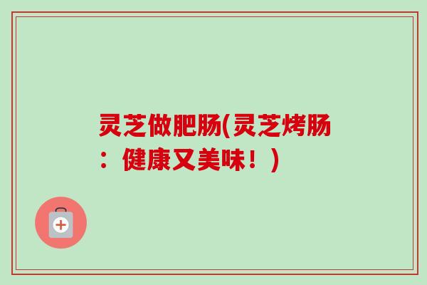 灵芝做肥肠(灵芝烤肠:健康又美味!)-第1张图片-卓越灵芝孢子粉 灵芝做肥肠(灵芝烤肠:健康又美味!)-第1张图片-卓越灵芝孢子粉