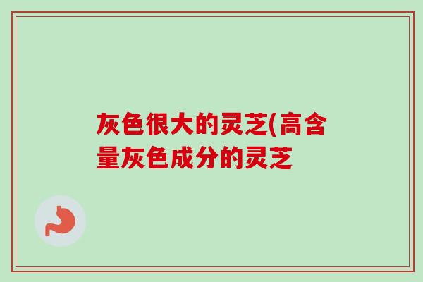 灰色很大的灵芝(高含量灰色成分的灵芝-第1张图片-卓越灵芝孢子粉