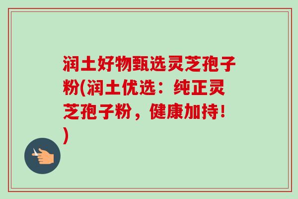 润土好物甄选灵芝孢子粉(润土优选：纯正灵芝孢子粉，健康加持！)-第1张图片-卓越灵芝孢子粉