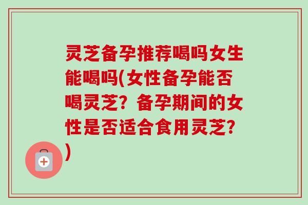 灵芝备孕推荐喝吗女生能喝吗(女性备孕能否喝灵芝?备孕期间的女性是否适合食用灵芝?)-第1张图片-卓越灵芝孢子粉 灵芝备孕推荐喝吗女生能喝吗(女性备孕能否喝灵芝?备孕期间的女性是否适合食用灵芝?)-第1张图片-卓越灵芝孢子粉