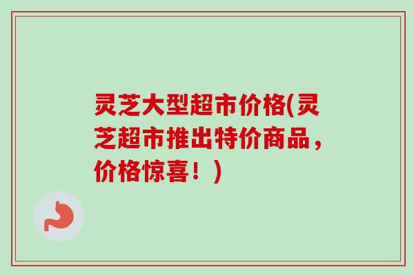 灵芝大型超市价格(灵芝超市推出特价商品,价格惊喜!)-第1张图片-卓越灵芝孢子粉 灵芝大型超市价格(灵芝超市推出特价商品,价格惊喜!)-第1张图片-卓越灵芝孢子粉