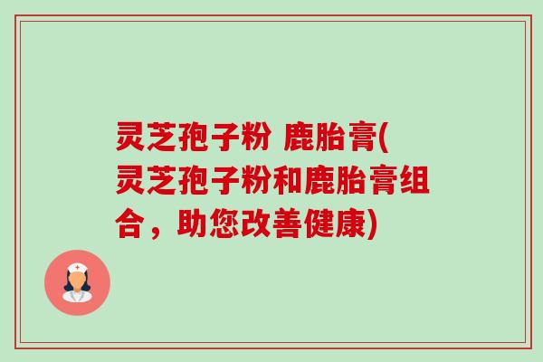 灵芝孢子粉 鹿胎膏(灵芝孢子粉和鹿胎膏组合,助您改善健康)-第1张图片-卓越灵芝孢子粉 灵芝孢子粉 鹿胎膏(灵芝孢子粉和鹿胎膏组合,助您改善健康)-第1张图片-卓越灵芝孢子粉