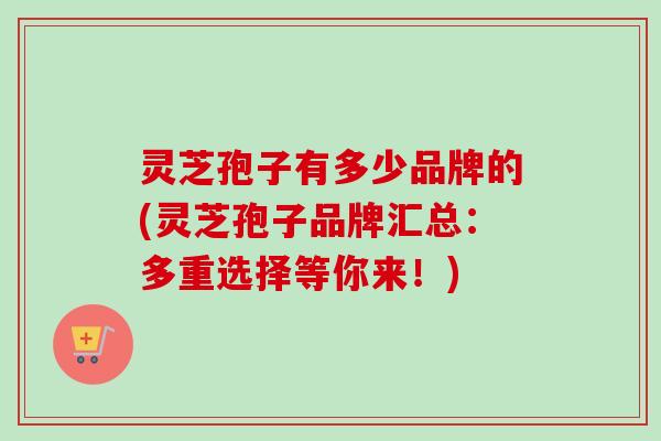 灵芝孢子有多少品牌的(灵芝孢子品牌汇总:多重选择等你来!)-第1张图片-卓越灵芝孢子粉 灵芝孢子有多少品牌的(灵芝孢子品牌汇总:多重选择等你来!)-第1张图片-卓越灵芝孢子粉