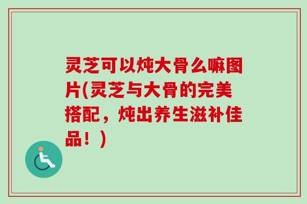 灵芝可以炖大骨么嘛图片(灵芝与大骨的完美搭配,炖出养生滋补佳品!)-第1张图片-卓越灵芝孢子粉 灵芝可以炖大骨么嘛图片(灵芝与大骨的完美搭配,炖出养生滋补佳品!)-第1张图片-卓越灵芝孢子粉