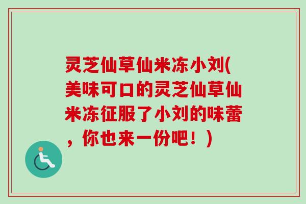 灵芝仙草仙米冻小刘(美味可口的灵芝仙草仙米冻征服了小刘的味蕾,你也来一份吧!)-第1张图片-卓越灵芝孢子粉 灵芝仙草仙米冻小刘(美味可口的灵芝仙草仙米冻征服了小刘的味蕾,你也来一份吧!)-第1张图片-卓越灵芝孢子粉