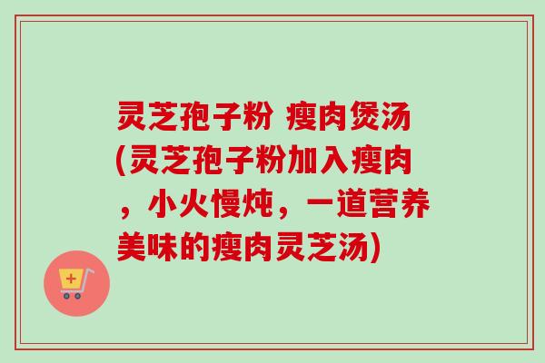 灵芝孢子粉 瘦肉煲汤(灵芝孢子粉加入瘦肉,小火慢炖,一道营养美味的瘦肉灵芝汤)-第1张图片-卓越灵芝孢子粉 灵芝孢子粉 瘦肉煲汤(灵芝孢子粉加入瘦肉,小火慢炖,一道营养美味的瘦肉灵芝汤)-第1张图片-卓越灵芝孢子粉