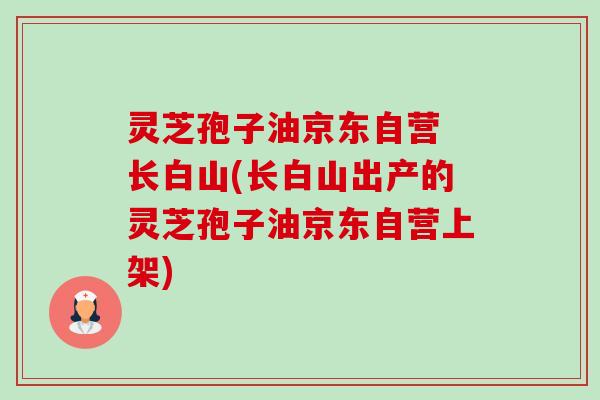 灵芝孢子油京东自营 长白山(长白山出产的灵芝孢子油京东自营上架)-第1张图片-卓越灵芝孢子粉
