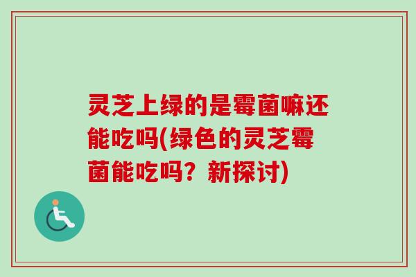 灵芝上绿的是霉菌嘛还能吃吗(绿色的灵芝霉菌能吃吗?新探讨)-第1张图片-卓越灵芝孢子粉 灵芝上绿的是霉菌嘛还能吃吗(绿色的灵芝霉菌能吃吗?新探讨)-第1张图片-卓越灵芝孢子粉