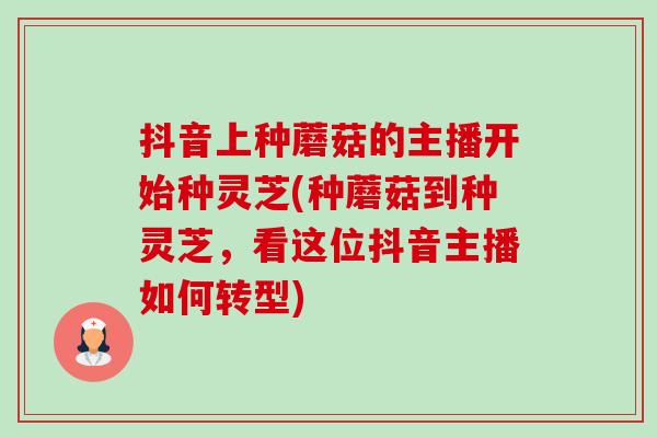 抖音上种蘑菇的主播开始种灵芝(种蘑菇到种灵芝，看这位抖音主播如何转型)-第1张图片-卓越灵芝孢子粉