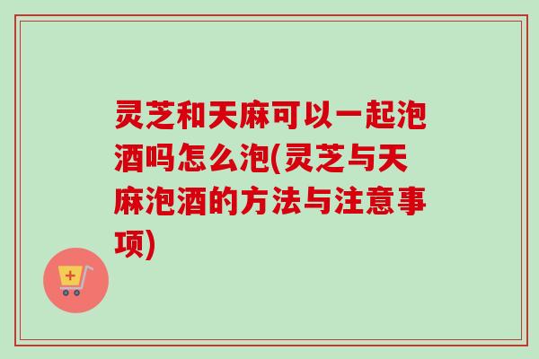 灵芝和天麻可以一起泡酒吗怎么泡(灵芝与天麻泡酒的方法与注意事项)-第1张图片-卓越灵芝孢子粉