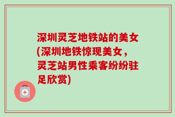 深圳灵芝地铁站的美女(深圳地铁惊现美女，灵芝站男性乘客纷纷驻足欣赏)-第1张图片-卓越灵芝孢子粉