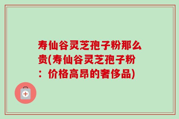 寿仙谷灵芝孢子粉那么贵(寿仙谷灵芝孢子粉:价格高昂的奢侈品)-第1张图片-卓越灵芝孢子粉 寿仙谷灵芝孢子粉那么贵(寿仙谷灵芝孢子粉:价格高昂的奢侈品)-第1张图片-卓越灵芝孢子粉