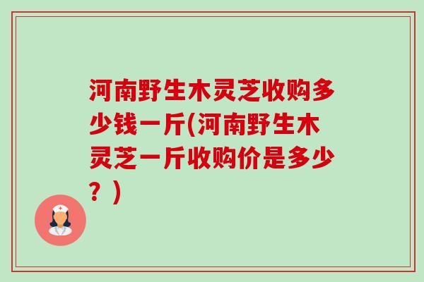 河南野生木灵芝收购多少钱一斤(河南野生木灵芝一斤收购价是多少?)-第1张图片-卓越灵芝孢子粉 河南野生木灵芝收购多少钱一斤(河南野生木灵芝一斤收购价是多少?)-第1张图片-卓越灵芝孢子粉