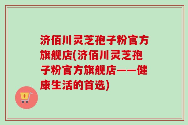 济佰川灵芝孢子粉官方旗舰店(济佰川灵芝孢子粉官方旗舰店——健康生活的首选)-第1张图片-卓越灵芝孢子粉 济佰川灵芝孢子粉官方旗舰店(济佰川灵芝孢子粉官方旗舰店——健康生活的首选)-第1张图片-卓越灵芝孢子粉