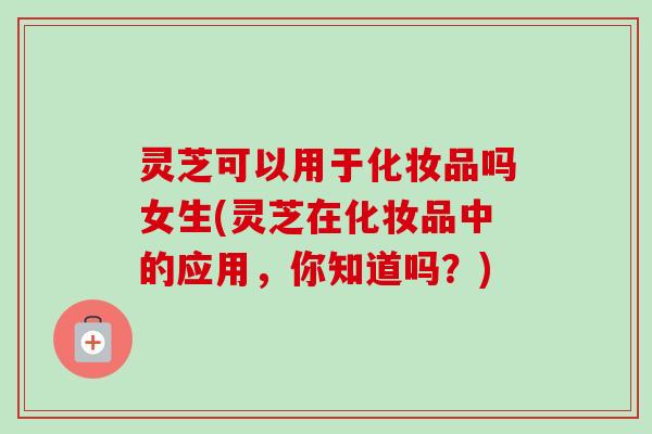 灵芝可以用于化妆品吗女生(灵芝在化妆品中的应用，你知道吗？)-第1张图片-卓越灵芝孢子粉