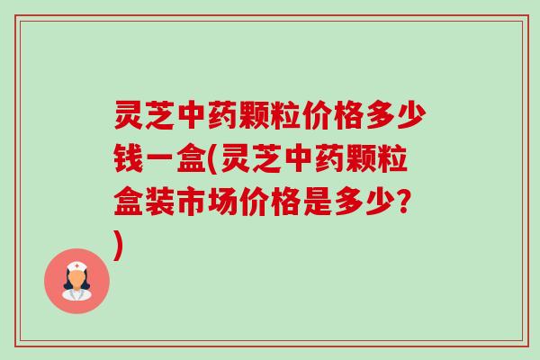 灵芝中药颗粒价格多少钱一盒(灵芝中药颗粒盒装市场价格是多少？)-第1张图片-卓越灵芝孢子粉