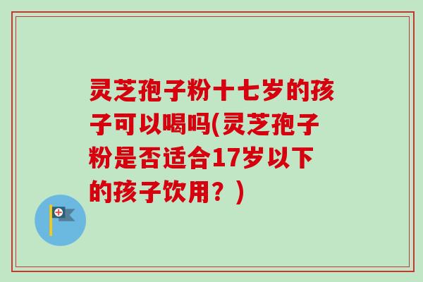 灵芝孢子粉十七岁的孩子可以喝吗(灵芝孢子粉是否适合17岁以下的孩子饮用?)-第1张图片-卓越灵芝孢子粉 灵芝孢子粉十七岁的孩子可以喝吗(灵芝孢子粉是否适合17岁以下的孩子饮用?)-第1张图片-卓越灵芝孢子粉