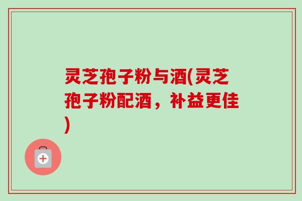 灵芝孢子粉与酒(灵芝孢子粉配酒，补益更佳)-第1张图片-卓越灵芝孢子粉